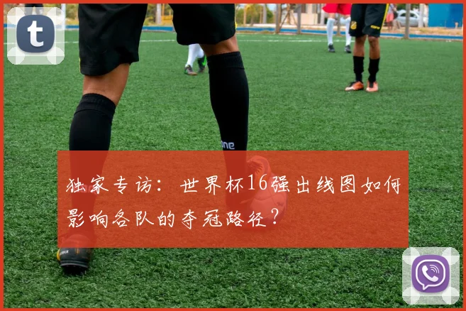 独家专访：世界杯16强出线图如何影响各队的夺冠路径？