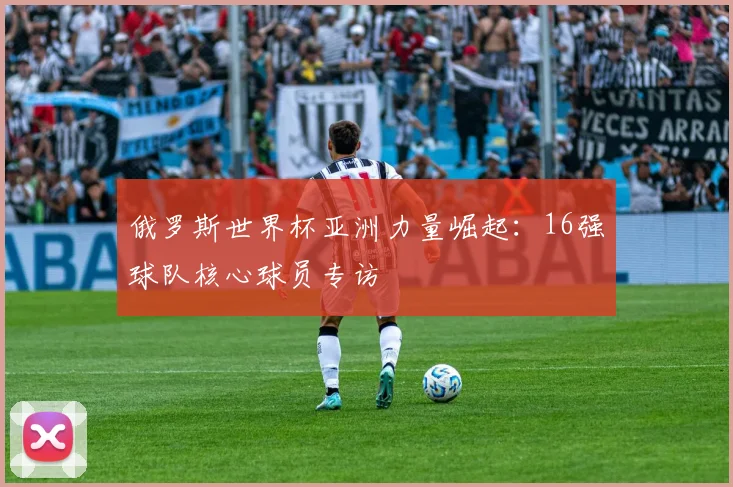 俄罗斯世界杯亚洲力量崛起：16强球队核心球员专访