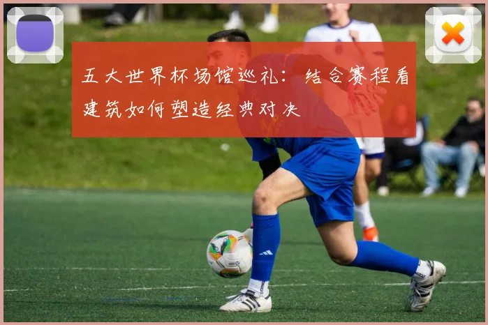 五大世界杯场馆巡礼：结合赛程看建筑如何塑造经典对决