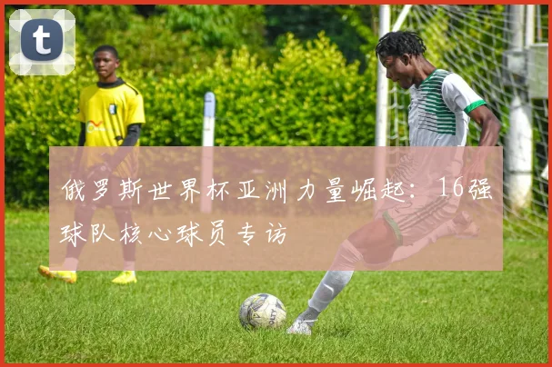 俄罗斯世界杯亚洲力量崛起:16强球队核心球员专访