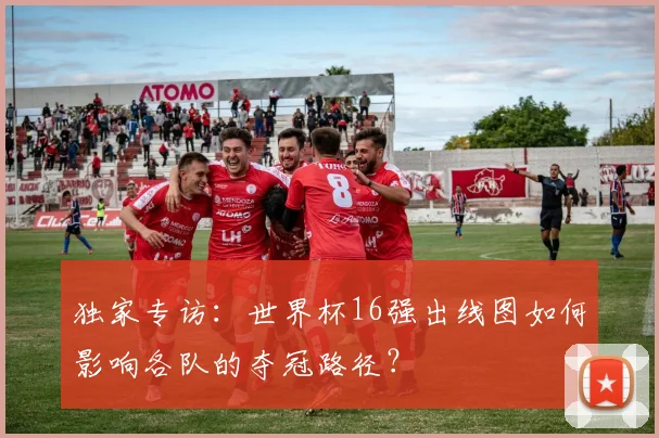 独家专访：世界杯16强出线图如何影响各队的夺冠路径？
