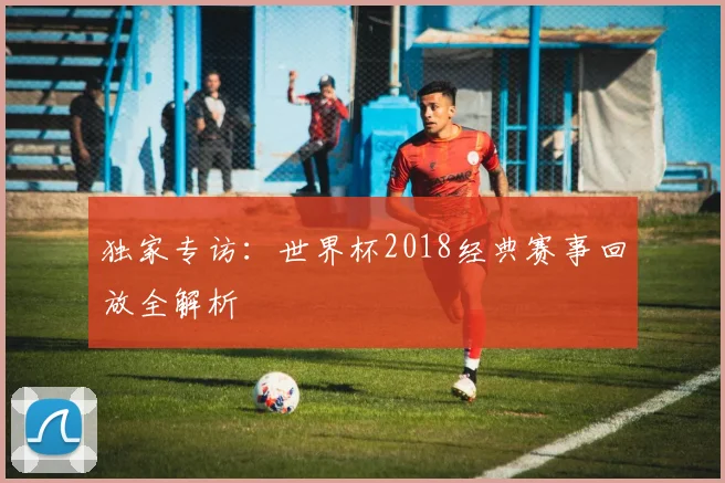 独家专访:世界杯2018经典赛事回放全解析