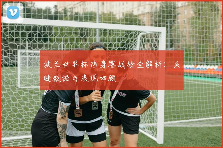 波兰世界杯热身赛战绩全解析：关键数据与表现回顾