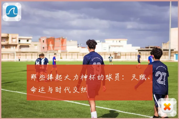 那些捧起大力神杯的球员：天赋、命运与时代交织