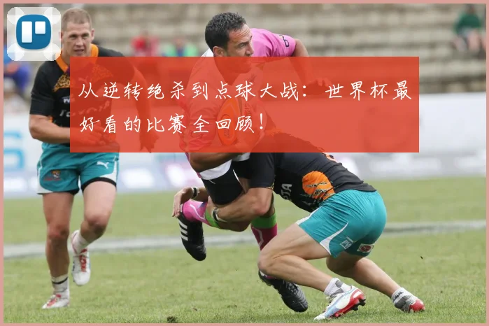 从逆转绝杀到点球大战：世界杯最好看的比赛全回顾！