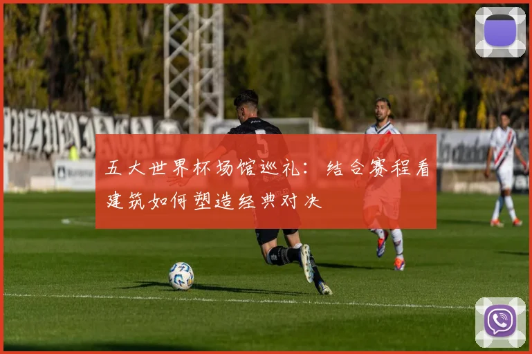 五大世界杯场馆巡礼：结合赛程看建筑如何塑造经典对决