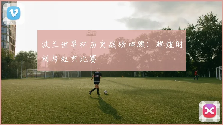 波兰世界杯历史战绩回顾：辉煌时刻与经典比赛