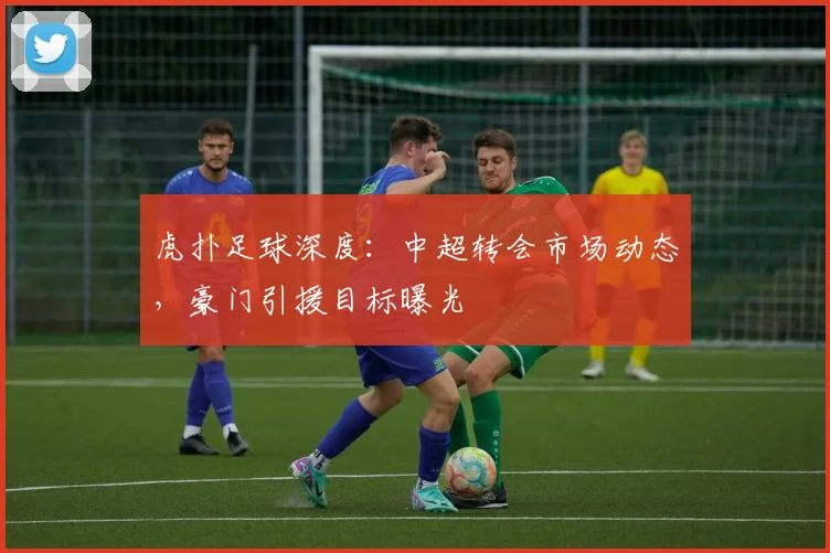 虎扑足球深度：中超转会市场动态，豪门引援目标曝光