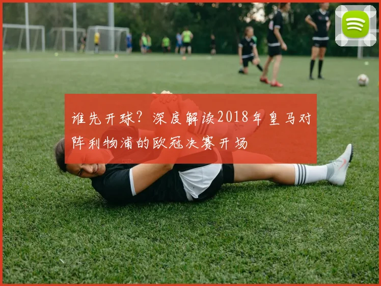 谁先开球？深度解读2018年皇马对阵利物浦的欧冠决赛开场