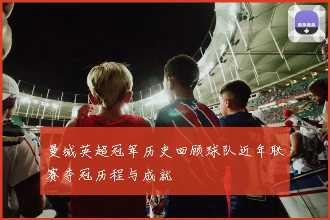曼城英超冠军历史回顾球队近年联赛夺冠历程与成就