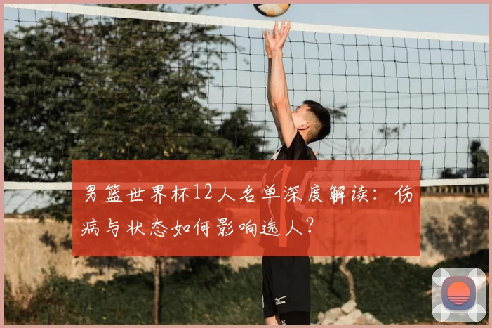 男篮世界杯12人名单深度解读：伤病与状态如何影响选人？